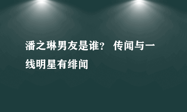 潘之琳男友是谁？ 传闻与一线明星有绯闻