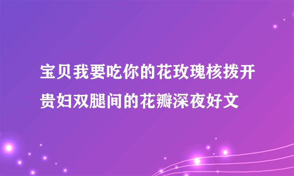 宝贝我要吃你的花玫瑰核拨开贵妇双腿间的花瓣深夜好文