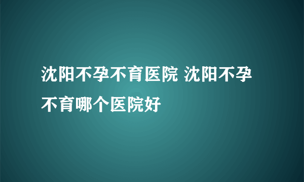 沈阳不孕不育医院 沈阳不孕不育哪个医院好