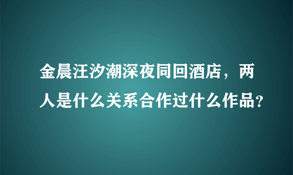 金晨汪汐潮深夜同回酒店，两人是什么关系合作过什么作品？