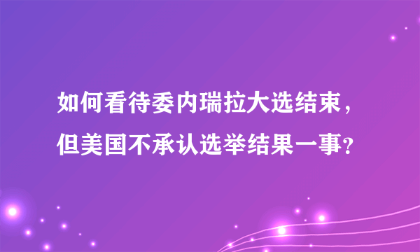 如何看待委内瑞拉大选结束，但美国不承认选举结果一事？