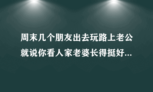 周末几个朋友出去玩路上老公就说你看人家老婆长得挺好看的，为什么现在男人都喜欢别人家老婆