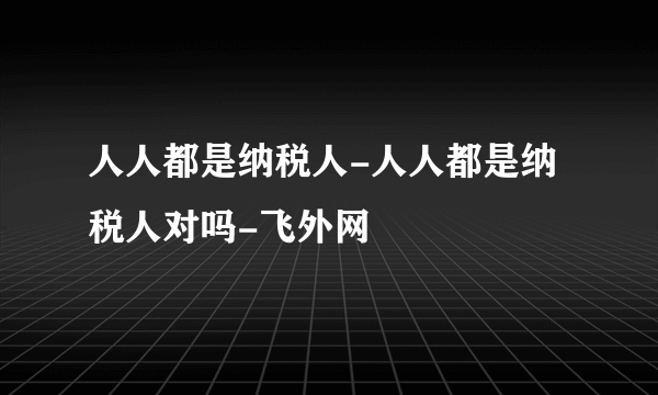 人人都是纳税人-人人都是纳税人对吗-飞外网