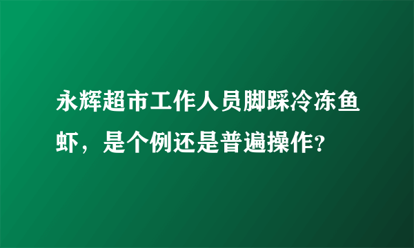 永辉超市工作人员脚踩冷冻鱼虾，是个例还是普遍操作？