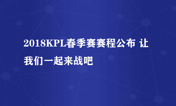 2018KPL春季赛赛程公布 让我们一起来战吧