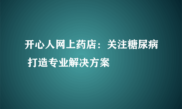 开心人网上药店：关注糖尿病 打造专业解决方案