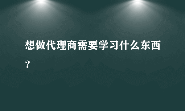 想做代理商需要学习什么东西？