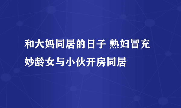 和大妈同居的日子 熟妇冒充妙龄女与小伙开房同居