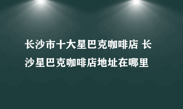 长沙市十大星巴克咖啡店 长沙星巴克咖啡店地址在哪里