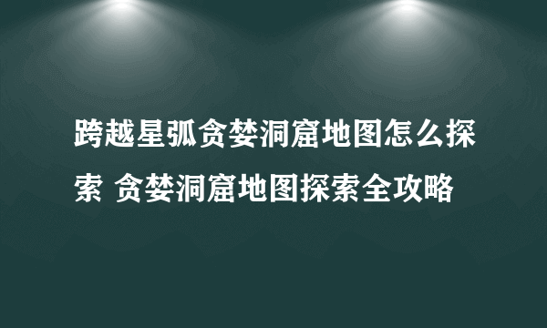 跨越星弧贪婪洞窟地图怎么探索 贪婪洞窟地图探索全攻略