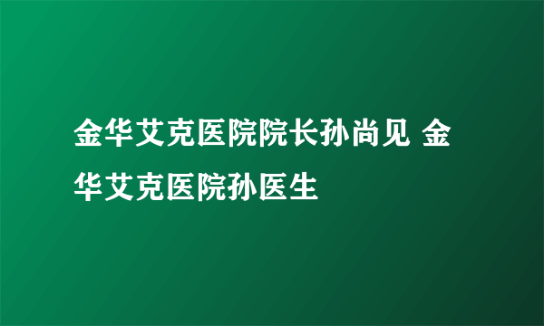 金华艾克医院院长孙尚见 金华艾克医院孙医生