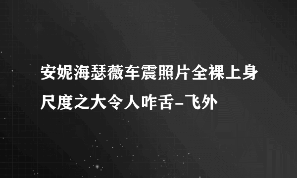 安妮海瑟薇车震照片全裸上身尺度之大令人咋舌-飞外