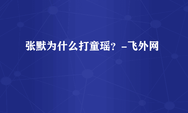 张默为什么打童瑶？-飞外网