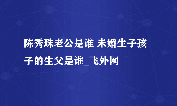 陈秀珠老公是谁 未婚生子孩子的生父是谁_飞外网