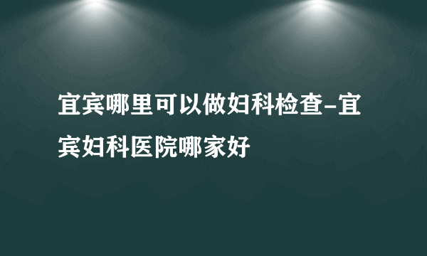 宜宾哪里可以做妇科检查-宜宾妇科医院哪家好