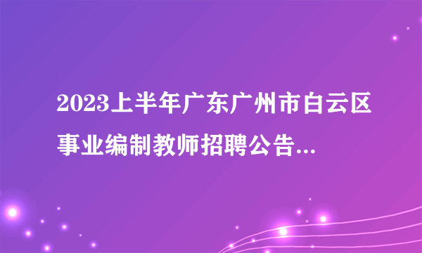 2023上半年广东广州市白云区事业编制教师招聘公告|汇总（257人）