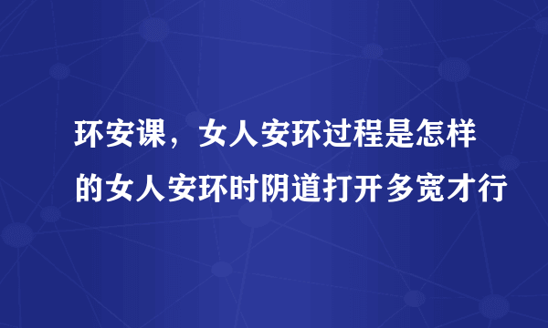 环安课，女人安环过程是怎样的女人安环时阴道打开多宽才行