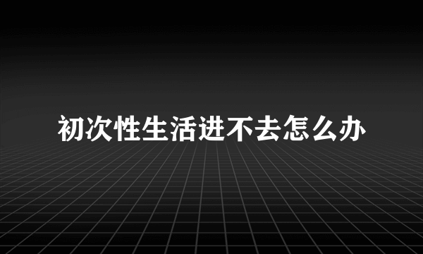 初次性生活进不去怎么办