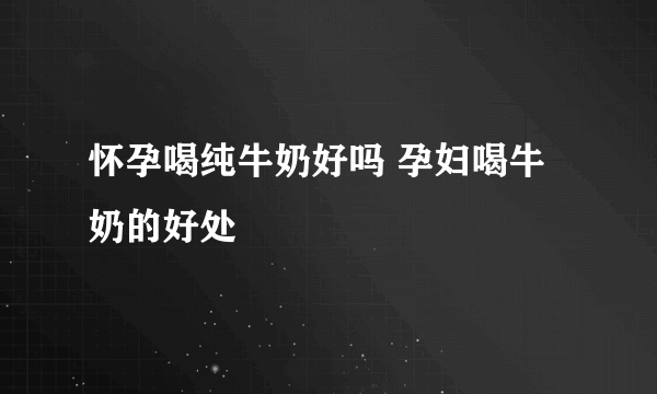 怀孕喝纯牛奶好吗 孕妇喝牛奶的好处