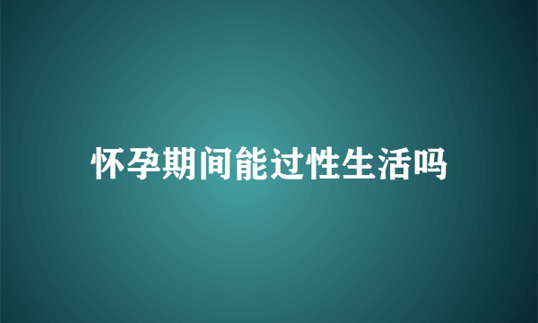 怀孕期间能过性生活吗