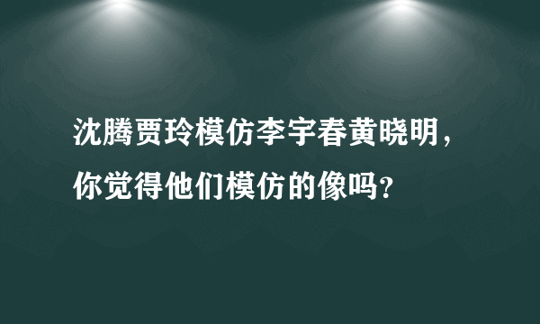 沈腾贾玲模仿李宇春黄晓明，你觉得他们模仿的像吗？