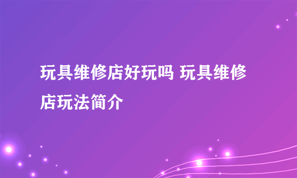 玩具维修店好玩吗 玩具维修店玩法简介