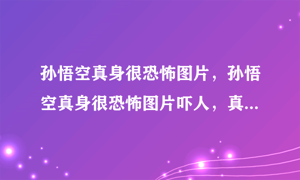 孙悟空真身很恐怖图片，孙悟空真身很恐怖图片吓人，真的有电视剧中