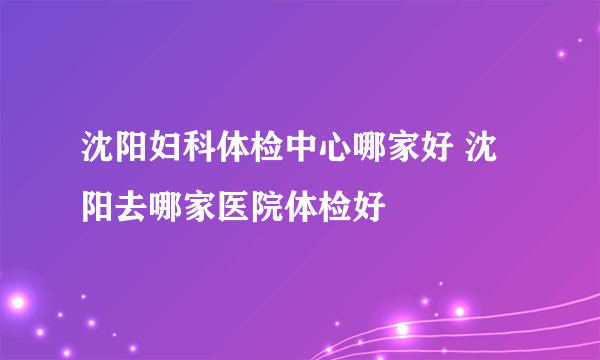 沈阳妇科体检中心哪家好 沈阳去哪家医院体检好