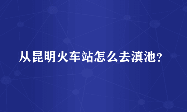 从昆明火车站怎么去滇池？