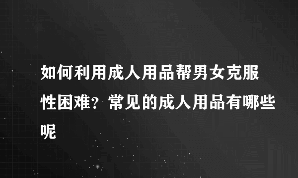 如何利用成人用品帮男女克服性困难？常见的成人用品有哪些呢