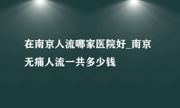 在南京人流哪家医院好_南京无痛人流一共多少钱