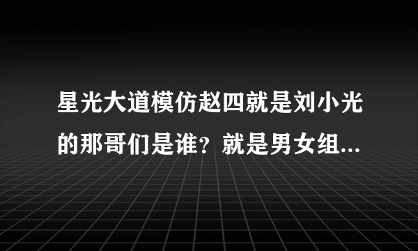 星光大道模仿赵四就是刘小光的那哥们是谁？就是男女组合的那个~！