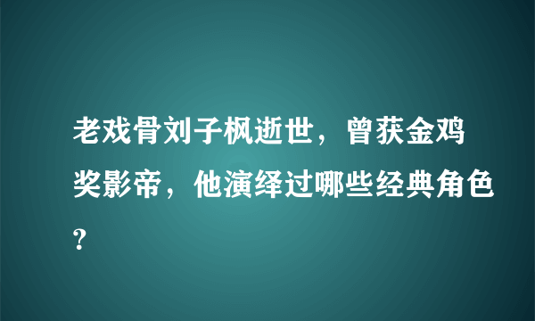 老戏骨刘子枫逝世，曾获金鸡奖影帝，他演绎过哪些经典角色？