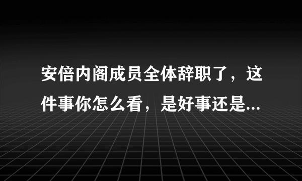 安倍内阁成员全体辞职了，这件事你怎么看，是好事还是坏事呢？