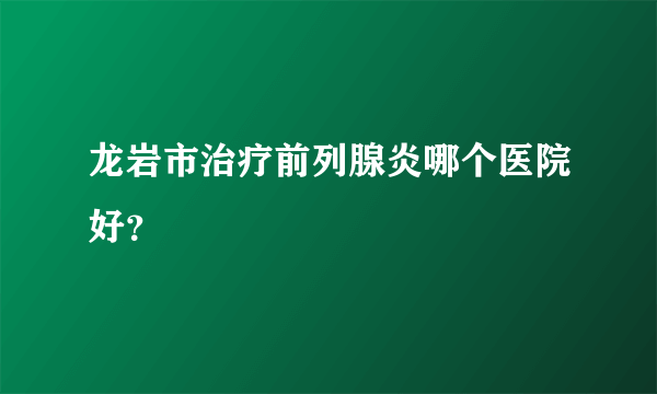 龙岩市治疗前列腺炎哪个医院好？