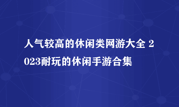 人气较高的休闲类网游大全 2023耐玩的休闲手游合集