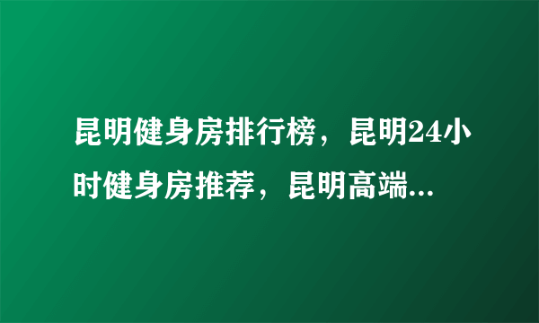 昆明健身房排行榜，昆明24小时健身房推荐，昆明高端健身房有哪些<2022>