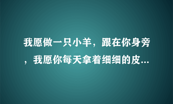 我愿做一只小羊，跟在你身旁，我愿你每天拿着细细的皮鞭，轻轻抽打在我的身上。这歌叫什么？