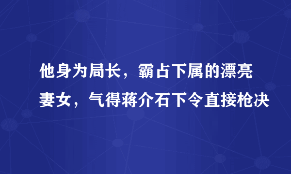 他身为局长，霸占下属的漂亮妻女，气得蒋介石下令直接枪决