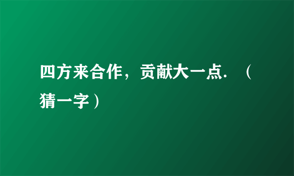 四方来合作，贡献大一点．（猜一字）