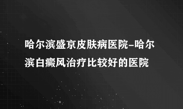 哈尔滨盛京皮肤病医院-哈尔滨白癜风治疗比较好的医院