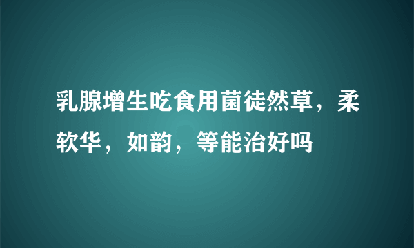 乳腺增生吃食用菌徒然草，柔软华，如韵，等能治好吗