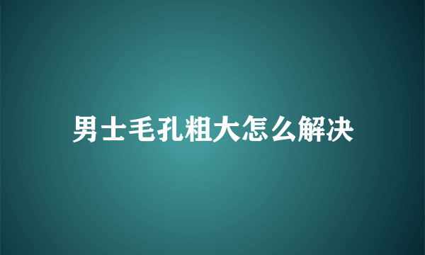 男士毛孔粗大怎么解决