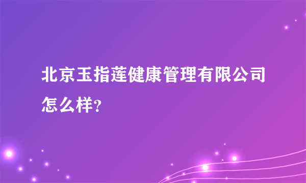 北京玉指莲健康管理有限公司怎么样？