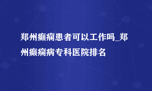 郑州癫痫患者可以工作吗_郑州癫痫病专科医院排名