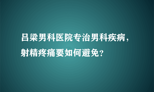 吕梁男科医院专治男科疾病，射精疼痛要如何避免？