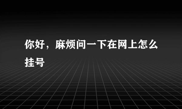 你好，麻烦问一下在网上怎么挂号