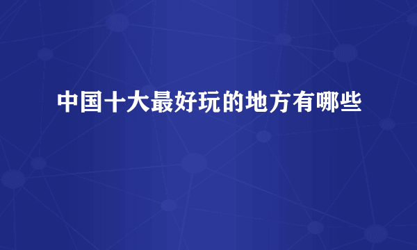 中国十大最好玩的地方有哪些