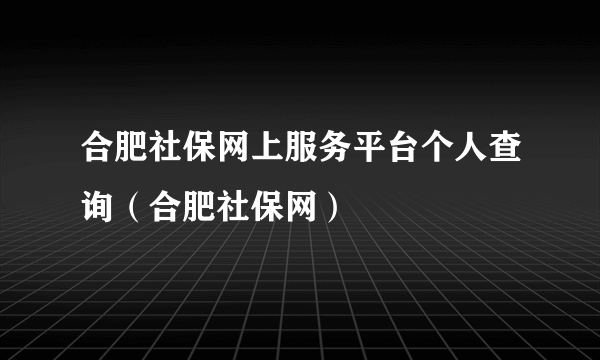 合肥社保网上服务平台个人查询（合肥社保网）