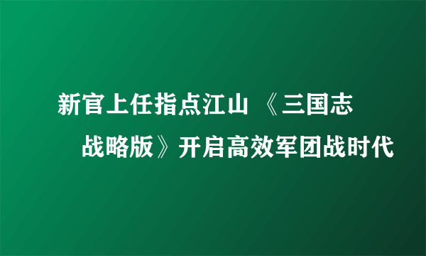 新官上任指点江山 《三国志・战略版》开启高效军团战时代